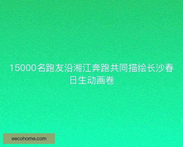 15000名跑友沿湘江奔跑共同描绘长沙春日生动画卷